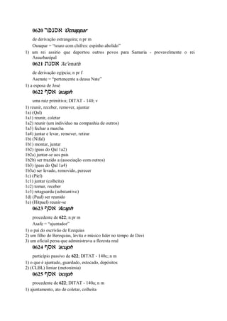 0620 ‫אסנפר‬ ’Ocnappar
de derivação estrangeira; n pr m
Osnapar = “touro com chifres: espinho abolido”
1) um rei assírio que deportou outros povos para Samaria - provavelmente o rei
Assurbanípal
0621 ‫אסנת‬ ’Ac ̂enath
de derivação egípcia; n pr f
Asenate = “pertencente a deusa Nate”
1) a esposa de José
0622 ‫אסף‬ ’acaph
uma raiz primitiva; DITAT - 140; v
1) reunir, receber, remover, ajuntar
1a) (Qal)
1a1) reunir, coletar
1a2) reunir (um indivíduo na companhia de outros)
1a3) fechar a marcha
1a4) juntar e levar, remover, retirar
1b) (Nifal)
1b1) montar, juntar
1b2) (pass do Qal 1a2)
1b2a) juntar-se aos pais
1b2b) ser trazido a (associação com outros)
1b3) (pass do Qal 1a4)
1b3a) ser levado, removido, perecer
1c) (Piel)
1c1) juntar (colheita)
1c2) tomar, receber
1c3) retaguarda (substantivo)
1d) (Pual) ser reunido
1e) (Hitpael) reunir-se
0623 ‫אסף‬ ’Acaph
procedente de 622; n pr m
Asafe = “ajuntador”
1) o pai do escrivão de Ezequias
2) um filho de Berequias, levita e músico líder no tempo de Davi
3) um oficial persa que administrava a floresta real
0624 ‫אסף‬ ’acuph
particípio passivo de 622; DITAT - 140c; n m
1) o que é ajuntado, guardado, estocado, depósitos
2) (CLBL) limiar (metonímia)
0625 ‫אסף‬ ’oceph
procedente de 622; DITAT - 140a; n m
1) ajuntamento, ato de coletar, colheita
 