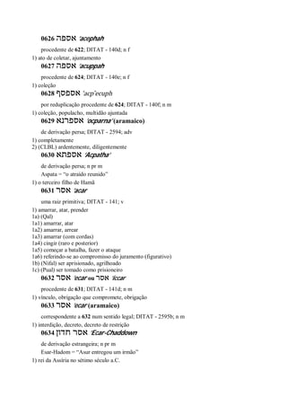 0626 ‫אספה‬ ’acephah
procedente de 622; DITAT - 140d; n f
1) ato de coletar, ajuntamento
0627 ‫אספה‬ ’acuppah
procedente de 624; DITAT - 140e; n f
1) coleção
0628 ‫אספסף‬ ’acp ̂ecuph
por reduplicação procedente de 624; DITAT - 140f; n m
1) coleção, populacho, multidão ajuntada
0629 ‫אספרנא‬ ’ocparna’ (aramaico)
de derivação persa; DITAT - 2594; adv
1) completamente
2) (CLBL) ardentemente, diligentemente
0630 ‫אספתא‬ ’Acpatha’
de derivação persa; n pr m
Aspata = “o atraído reunido”
1) o terceiro filho de Hamã
0631 ‫אסר‬ ’acar
uma raiz primitiva; DITAT - 141; v
1) amarrar, atar, prender
1a) (Qal)
1a1) amarrar, atar
1a2) amarrar, arrear
1a3) amarrar (com cordas)
1a4) cingir (raro e posterior)
1a5) começar a batalha, fazer o ataque
1a6) referindo-se ao compromisso do juramento (figurativo)
1b) (Nifal) ser aprisionado, agrilhoado
1c) (Pual) ser tomado como prisioneiro
0632 ‫אסר‬ ’ecar ou ‫אסר‬ ’iccar
procedente de 631; DITAT - 141d; n m
1) vínculo, obrigação que compromete, obrigação
0633 ‫אסר‬ ’ecar (aramaico)
correspondente a 632 num sentido legal; DITAT - 2595b; n m
1) interdição, decreto, decreto de restrição
0634 ‫חדון‬ ‫אסר‬ ’Ecar-Chaddown
de derivação estrangeira; n pr m
Esar-Hadom = “Asur entregou um irmão”
1) rei da Assíria no sétimo século a.C.
 