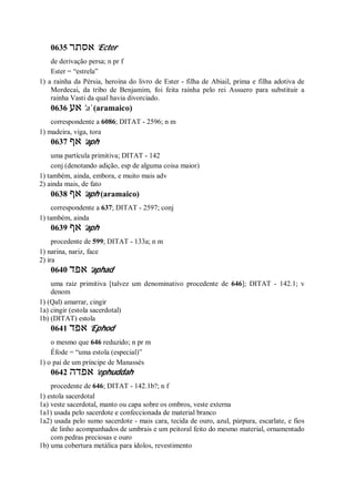 0635 ‫אסתר‬ ’Ecter
de derivação persa; n pr f
Ester = “estrela”
1) a rainha da Pérsia, heroína do livro de Ester - filha de Abiail, prima e filha adotiva de
Mordecai, da tribo de Benjamim, foi feita rainha pelo rei Assuero para substituir a
rainha Vasti da qual havia divorciado.
0636 ‫אע‬ ’a ̀ (aramaico)
correspondente a 6086; DITAT - 2596; n m
1) madeira, viga, tora
0637 ‫אף‬ ’aph
uma partícula primitiva; DITAT - 142
conj (denotando adição, esp de alguma coisa maior)
1) também, ainda, embora, e muito mais adv
2) ainda mais, de fato
0638 ‫אף‬ ’aph (aramaico)
correspondente a 637; DITAT - 2597; conj
1) também, ainda
0639 ‫אף‬ ’aph
procedente de 599; DITAT - 133a; n m
1) narina, nariz, face
2) ira
0640 ‫אפד‬ ’aphad
uma raiz primitiva [talvez um denominativo procedente de 646]; DITAT - 142.1; v
denom
1) (Qal) amarrar, cingir
1a) cingir (estola sacerdotal)
1b) (DITAT) estola
0641 ‫אפד‬ ’Ephod
o mesmo que 646 reduzido; n pr m
Éfode = “uma estola (especial)”
1) o pai de um príncipe de Manassés
0642 ‫אפדה‬ ’ephuddah
procedente de 646; DITAT - 142.1b?; n f
1) estola sacerdotal
1a) veste sacerdotal, manto ou capa sobre os ombros, veste externa
1a1) usada pelo sacerdote e confeccionada de material branco
1a2) usada pelo sumo sacerdote - mais cara, tecida de ouro, azul, púrpura, escarlate, e fios
de linho acompanhados de umbrais e um peitoral feito do mesmo material, ornamentado
com pedras preciosas e ouro
1b) uma cobertura metálica para ídolos, revestimento
 