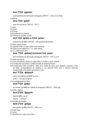 0643 ‫אפדן‬ ’appeden
aparentemente de derivação estrangeira; DITAT - 142.2; n m; Persa
1) palácio
0644 ‫אפה‬ ’aphah
uma raiz primitiva; DITAT - 143; v
1) assar
1a) (Qal)
1a1) assar
1a2) (substantivo) padeiro
1b) (Nifal) ser assado, cozido
0645 ‫אפו‬ ’ephow ou ‫אפו‬‫א‬ ’ephow’
procedente de 6311; DITAT - 144; partícula demonstr.
1) então, agora, assim
1a) (quem) então, (o que) então (com interrog)
1b) então (com imperativo - i.e. sabe então)
1c) se...então (com adv)
0646 ‫אפוד‬ ’ephowd raramente ‫אפד‬ ’ephod
provavelmente de derivação estrangeira; DITAT - 142.1a; n m
1) estola sacerdotal
1a) veste sacerdotal, manto ou capa sobre os ombros, veste externa
1a1) usada pelo sacerdote e confeccionada de material branco
1a2) usada pelo sumo sacerdote - mais cara, tecida de ouro, azul, púrpura, escarlate, e fios
de linho acompanhados de umbrais e um peitoral feito com o mesmo material,
ornamentado com pedras preciosas e ouro
0647 ‫אפיח‬ ’Aphiyach
talvez procedente de 6315; n pr m
Afias = “Eu farei respirar”
1) um antepassado de Saul
0648 ‫אפיל‬ ’aphiyl
do mesmo que 651 (no sentido de fraqueza); DITAT - 145d; adj
1) tardio, maduro
0649 ‫אפים‬ ’Appayim
dual de 639; n pr m
Apaim = “narinas”
1) um filho de Nadabe
0650 ‫אפיק‬ ’aphiyq
procedente de 622; DITAT - 149a; n m
1) canal, leito
2) ravina
3) referindo-se a ossos ocos (fig.)
 