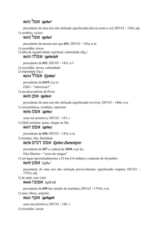 0651 ‫אפל‬ ’aphel
procedente de uma raiz não utilizada significando pôr-se como o sol; DITAT - 145b; adj
1) sombrio, escuro
0652 ‫אפל‬ ’ophel
procedente da mesma raiz que 651; DITAT - 145a; n m
1) escuridão, trevas
2) falta de receptividade espiritual, calamidade (fig.)
0653 ‫אפלה‬ ’aphelah
procedente de 651; DITAT - 145c; n f
1) escuridão, trevas, calamidade
2) impiedade (fig.)
0654 ‫אפלל‬ ’Ephlal
procedente de 6419; n p m
Eflal = “intercessor”
1) um descendente de Perez
0655 ‫אפן‬ ’ophen
procedente de uma raiz não utilizada significando revolver; DITAT - 146b; n m
1) circunstância, condição, oportuno
0656 ‫אפס‬ ’aphec
uma raiz primitiva; DITAT - 147; v
1) (Qal) terminar, parar, chegar ao fim
0657 ‫אפס‬ ’ephec
procedente de 656; DITAT - 147a; n m
1) término, fim, finalidade
0658 ‫דמים‬ ‫אפס‬ ’Ephec Dammiym
procedente de 657 e o plural de 1818; n pr loc
Efes-Damim = “cerca de sangue”
1) um lugar aproximadamente a 25 km (16 milhas) a sudoeste de Jerusalém
0659 ‫אפע‬ ’epha ̀
procedente de uma raiz não utilizada provavelmente significando respirar; DITAT -
1791a; adj
1) de nada, sem valor
0660 ‫אפעה‬ ’eph ̀eh
procedente de 659 (no sentido de assobiar); DITAT - 1791b; n m
1) uma víbora, serpente
0661 ‫אפף‬ ’aphaph
uma raiz primitiva; DITAT - 148; v
1) circundar, cercar
 