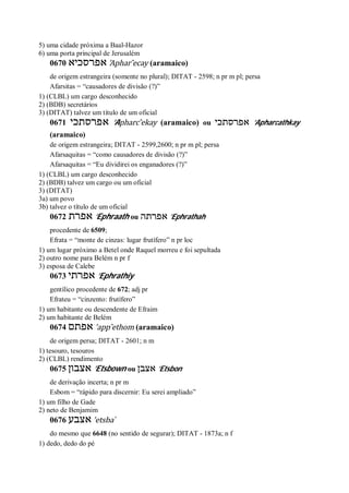 5) uma cidade próxima a Baal-Hazor
6) uma porta principal de Jerusalém
0670 ‫אפרסכיא‬ ’Aphar ̂ecay (aramaico)
de origem estrangeira (somente no plural); DITAT - 2598; n pr m pl; persa
Afarsitas = “causadores de divisão (?)”
1) (CLBL) um cargo desconhecido
2) (BDB) secretários
3) (DITAT) talvez um título de um oficial
0671 ‫אפרסתכי‬ ’Apharc ̂ekay (aramaico) ou ‫אפרסתכי‬ ’Apharcathkay
(aramaico)
de origem estrangeira; DITAT - 2599,2600; n pr m pl; persa
Afarsaquitas = “como causadores de divisão (?)”
Afarsaquitas = “Eu dividirei os enganadores (?)”
1) (CLBL) um cargo desconhecido
2) (BDB) talvez um cargo ou um oficial
3) (DITAT)
3a) um povo
3b) talvez o título de um oficial
0672 ‫אפרת‬ ’Ephraath ou ‫אפרתה‬ ’Ephrathah
procedente de 6509;
Efrata = “monte de cinzas: lugar frutífero” n pr loc
1) um lugar próximo a Betel onde Raquel morreu e foi sepultada
2) outro nome para Belém n pr f
3) esposa de Calebe
0673 ‫אפרתי‬ ’Ephrathiy
gentílico procedente de 672; adj pr
Efrateu = “cinzento: frutífero”
1) um habitante ou descendente de Efraim
2) um habitante de Belém
0674 ‫אפתם‬ ’app ̂ethom (aramaico)
de origem persa; DITAT - 2601; n m
1) tesouro, tesouros
2) (CLBL) rendimento
0675 ‫אצבון‬ ’Etsbown ou ‫אצבן‬ ’Etsbon
de derivação incerta; n pr m
Esbom = “rápido para discernir: Eu serei ampliado”
1) um filho de Gade
2) neto de Benjamim
0676 ‫אצבע‬ ’etsba ̀
do mesmo que 6648 (no sentido de segurar); DITAT - 1873a; n f
1) dedo, dedo do pé
 
