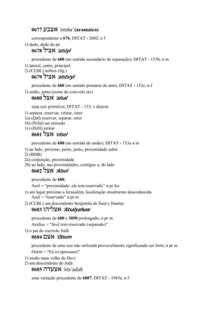 0677 ‫אצבע‬ ’etsba ̀ (aramaico)
correspondente a 676; DITAT - 2602; n f
1) dedo, dedo do pé
0678 ‫אציל‬ ’atsiyl
procedente de 680 (no sentido secundário de separação); DITAT - 153b; n m
1) lateral, canto, principal
2) (CLBL) nobres (fig.)
0679 ‫אציל‬ ’atstsiyl
procedente de 680 (no sentido primário de unir); DITAT - 153c; n f
1) união, junta (como do cotovelo etc)
0680 ‫אצל‬ ’atsal
uma raiz primitiva; DITAT - 153; v denom
1) separar, reservar, retirar, reter
1a) (Qal) reservar, separar, reter
1b) (Nifal) ser retirado
1c) (Hifil) retirar
0681 ‫אצל‬ ’etsel
procedente de 680 (no sentido de união); DITAT - 153a n m
1) ao lado, próximo, perto, junto, proximidade subst
2) (BDB)
2a) conjunção, proximidade
2b) ao lado, nas proximidades, contíguo a, do lado
0682 ‫אצל‬ ’Atsel
procedente de 680;
Azel = “proximidade: ele tem reservado” n pr loc
1) um lugar próximo a Jerusalém, localização atualmente desconhecida
Azel = “reservado” n pr m
2) (CLBL) um descendente benjamita de Saul e Jônatas
0683 ‫אצליהו‬ ’Atsalyahuw
procedente de 680 e 3050 prolongado; n pr m
Azalias = “Javé tem reservado (separado)”
1) o pai do escrivão Safã
0684 ‫אצם‬ ’Otsem
procedente de uma raiz não utilizada provavelmente significando ser forte; n pr m
Ozém = “Eu os apressarei”
1) irmão mais velho de Davi
2) um descendente de Judá
0685 ‫אצעדה‬ ’ets ̀adah
uma variação procedente de 6807; DITAT - 1943e; n f
 