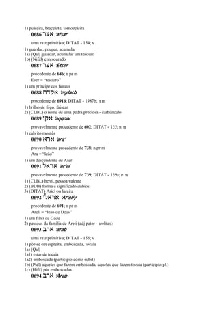 1) pulseira, bracelete, tornozeleira
0686 ‫אצר‬ ’atsar
uma raiz primitiva; DITAT - 154; v
1) guardar, poupar, acumular
1a) (Qal) guardar, acumular um tesouro
1b) (Nifal) entesourado
0687 ‫אצר‬ ’Etser
procedente de 686; n pr m
Eser = “tesouro”
1) um príncipe dos horeus
0688 ‫אקדח‬ ’eqdach
procedente de 6916; DITAT - 1987b; n m
1) brilho de fogo, faiscar
2) (CLBL) o nome de uma pedra preciosa - carbúnculo
0689 ‫אקו‬ ’aqqow
provavelmente procedente de 602; DITAT - 155; n m
1) cabrito montês
0690 ‫ארא‬ ’ara’
provavelmente procedente de 738; n pr m
Ara = “leão”
1) um descendente de Aser
0691 ‫אראל‬ ’er’el
provavelmente procedente de 739; DITAT - 159a; n m
1) (CLBL) herói, pessoa valente
2) (BDB) forma e significado dúbios
3) (DITAT) Ariel ou lareira
0692 ‫אראלי‬ ’Ar’eliy
procedente de 691; n pr m
Areli = “leão de Deus”
1) um filho de Gade
2) pessoas da família de Areli (adj pater - arelitas)
0693 ‫ארב‬ ’arab
uma raiz primitiva; DITAT - 156; v
1) pôr-se em espreita, emboscada, tocaia
1a) (Qal)
1a1) estar de tocaia
1a2) emboscada (particípio como subst)
1b) (Piel) aqueles que fazem emboscada, aqueles que fazem tocaia (particípio pl.)
1c) (Hifil) pôr emboscadas
0694 ‫ארב‬ ’Arab
 