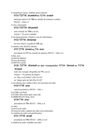 1) manjedoura, berço, estábulo (para animais)
0724 ‫ארוכה‬ ’aruwkah ou ‫ארכה‬ ’arukah
particípio passivo de 748 (no sentido de restaurar a saúde);
DITAT - 162d; n f
1) cura, restauração
0725 ‫ארומה‬ ’Aruwmah
uma variação de 7316; n pr loc
Arumá = “Eu serei exaltado”
1) um lugar próximo a Siquém, casa de Abimeleque
0726 ‫ארומי‬ ’Arowmiy
um erro relativo à grafia de 130; adj
1) arameu, sírio (Ketib), edomita
0727 ‫ארון‬ ’arown ou ‫ארן‬ ’aron
procedente de 717 (no sentido de ajuntar); DITAT - 166a; n m
1) baú, arca
1a) baú de dinheiro
1b) arca da aliança
2) (DITAT) caixão
0728 ‫ארונה‬ ’Aravnah ou (por transposição) ‫אורנה‬ ’Owrnah ou ‫ארניה‬
’Arniyah
todos são variação ortográfica de 771; n pr m
Araúna = “Eu gritarei de alegria”
ou “farei você brilhar” (2Sa 24.16)”
ou “alegre grito de Jah (2Sa 24.18)”
1) um jebuseu que vendeu a Davi um local para um altar
0729 ‫ארוז‬ ’araz
uma raiz primitiva; DITAT - 160c v
1) (CLBL) ser firme
2) (CLBL) feito firme (part. pass) adj
3) (BDB/DITAT) firme, forte
0730 ‫ארז‬ ’erez
procedente de 729; DITAT - 160a; n m
1) cedro
1a) árvore do cedro
1b) toras de cedro, madeira de cedro (em construção)
1c) madeira de cedro (em purificações)
0731 ‫ארזה‬ ’arzah
procedente de 730; DITAT - 160b; n f col
1) lambris de cedro, trabalho em cedro
 