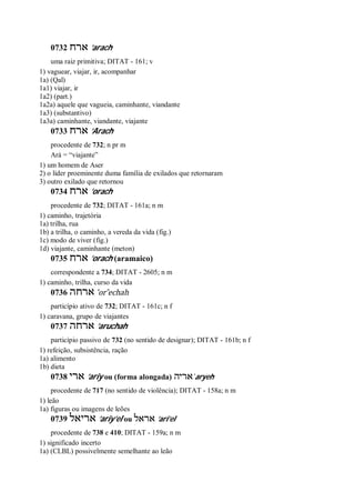 0732 ‫ארח‬ ’arach
uma raiz primitiva; DITAT - 161; v
1) vaguear, viajar, ir, acompanhar
1a) (Qal)
1a1) viajar, ir
1a2) (part.)
1a2a) aquele que vagueia, caminhante, viandante
1a3) (substantivo)
1a3a) caminhante, viandante, viajante
0733 ‫ארח‬ ’Arach
procedente de 732; n pr m
Ará = “viajante”
1) um homem de Aser
2) o líder proeminente duma família de exilados que retornaram
3) outro exilado que retornou
0734 ‫ארח‬ ’orach
procedente de 732; DITAT - 161a; n m
1) caminho, trajetória
1a) trilha, rua
1b) a trilha, o caminho, a vereda da vida (fig.)
1c) modo de viver (fig.)
1d) viajante, caminhante (meton)
0735 ‫ארח‬ ’orach (aramaico)
correspondente a 734; DITAT - 2605; n m
1) caminho, trilha, curso da vida
0736 ‫ארחה‬ ’or ̂echah
particípio ativo de 732; DITAT - 161c; n f
1) caravana, grupo de viajantes
0737 ‫ארחה‬ ’aruchah
particípio passivo de 732 (no sentido de designar); DITAT - 161b; n f
1) refeição, subsistência, ração
1a) alimento
1b) dieta
0738 ‫ארי‬ ’ariy ou (forma alongada) ‫אריה‬ ̀aryeh
procedente de 717 (no sentido de violência); DITAT - 158a; n m
1) leão
1a) figuras ou imagens de leões
0739 ‫אריאל‬ ’ariy’el ou ‫אראל‬ ’ari’el
procedente de 738 e 410; DITAT - 159a; n m
1) significado incerto
1a) (CLBL) possivelmente semelhante ao leão
 