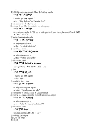1b) (BDB) possivelmente dois filhos de Ariel de Moabe
0740 ‫אריאל‬ ’Ari’el
o mesmo que 739; n pr m, f
Ariel = “leão de Deus” ou “leoa de Deus”
1) um nome aplicado a Jerusalém
2) o nome de um líder dos exilados que retornavam
0741 ‫הראל‬ ’ari’eyl
ou por transposição de 739 ou, o mais provável, uma variação ortográfica de 2025;
DITAT - 159a; n m
1) lareira, lareira do altar, altar
0742 ‫ארידי‬ ’Ariyday
de origem persa; n pr m
Aridai = “o leão é suficiente”
1) um filho de Hamã
0743 ‫ארידתא‬ ’Ariydatha’
de origem persa; n pr m
Aridata = “o leão do decreto”
1) um filho de Hamã
0744 ‫אריה‬ ’aryeh (aramaico)
correspondente a 738; DITAT - 2606; n m
1) leão
0745 ‫אריה‬ ’Aryeh
o mesmo que 738; n pr m
Arié = “leão”
1) um oficial do rei Peca
0746 ‫אריוך‬ ’Aryowk
de origem estrangeira; n pr m
Arioque = “semelhante a um leão”
1) o antigo rei de Elasar, aliado de Quedorlaomer
2) o chefe dos executores sob o comando de Nabucodonosor
0747 ‫אריסי‬ ’Ariycay
de origem persa; n pr m
Arisai = “leão dos meus estandartes (?)”
1) um filho de Hamã
0748 ‫ארך‬ ’arak
uma raiz primitiva; DITAT - 162; v
1) ser longo, prolongar
1a) (Qal) ser longo
1b) (Hifil)
 