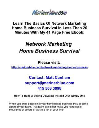 Learn The Basics Of Network Marketing
  Home Business Survival In Less Than 20
   Minutes With My 41 Page Free Ebook:


         Network Marketing
       Home Business Survival

                      Please visit:
 http://marinerblue.com/network-marketing-home-business


              Contact: Matt Canham
            support@marinerblue.com
                  415 508 3898
   How To Build A Strong Downline Instead Of A Wimpy One


When you bring people into your home based business they become
a part of your team. That team can either make you hundreds of
thousands of dollars or waste a ton of your time.
 
