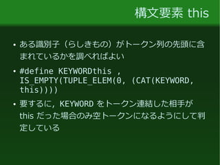 構文要素 this
● ある識別子（らしきもの）がトークン列の先頭に含
まれているかを調べればよい
● #define KEYWORDthis ,
IS_EMPTY(TUPLE_ELEM(0, (CAT(KEYWORD,
this))))
● 要するに，KEYWORD をトークン連結した相手が
this だった場合のみ空トークンになるようにして判
定している
 