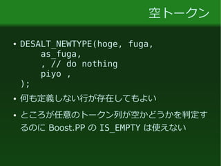 空トークン
● DESALT_NEWTYPE(hoge, fuga,
as_fuga,
, // do nothing
piyo ,
);
● 何も定義しない行が存在してもよい
● ところが任意のトークン列が空かどうかを判定す
るのに Boost.PP の IS_EMPTY は使えない
 