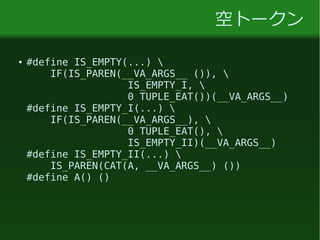 空トークン
● #define IS_EMPTY(...) 
IF(IS_PAREN(__VA_ARGS__ ()), 
IS_EMPTY_I, 
0 TUPLE_EAT())(__VA_ARGS__)
#define IS_EMPTY_I(...) 
IF(IS_PAREN(__VA_ARGS__), 
0 TUPLE_EAT(), 
IS_EMPTY_II)(__VA_ARGS__)
#define IS_EMPTY_II(...) 
IS_PAREN(CAT(A, __VA_ARGS__) ())
#define A() ()
 