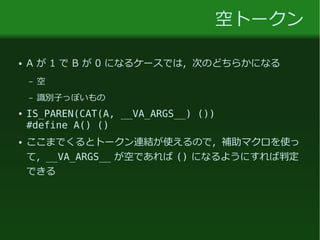 空トークン
● A が 1 で B が 0 になるケースでは，次のどちらかになる
– 空
– 識別子っぽいもの
● IS_PAREN(CAT(A, __VA_ARGS__) ())
#define A() ()
● ここまでくるとトークン連結が使えるので，補助マクロを使っ
て，__VA_ARGS__ が空であれば () になるようにすれば判定
できる
 