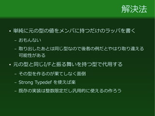 解決法
● 単純に元の型の値をメンバに持つだけのラッパを書く
– おもんない
– 取り出したあとは同じ型なので後者の例だとやはり取り違える
可能性がある
● 元の型と同じI/Fと振る舞いを持つ型で代用する
– その型を作るのが果てしなく面倒
– Strong Typedef を使えば楽
– 既存の実装は整数限定だし汎用的に使えるの作ろう
 