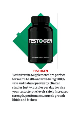 TESTOGEN
Testosterone Supplements areperfect
formen'shealthand well-being100%
safe and natural provenby clinical
studiesJust 4 capsules perday to raise
yourtestosterone levels safelyIncreases
strength, performance,musclegrowth
libidoand fat loss.
 