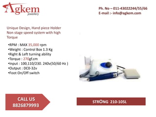 Ph. No – 011-43022244/55/66
E-mail :- info@agkem.com
CALL US
8826879993
STRONG 210-105L
Unique Design, Hand piece Holder
Non stage speed system with high
Torque
•RPM : MAX 35,000 rpm
•Weight : Control Box 1.3 Kg
•Right & Left turning ability
•Torque : 270gf.cm
•Input : 100,110/230. 240v(50/60 Hz )
•Output : DC0-32v
•Foot On/Off switch
 