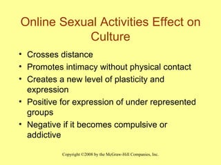 Online Sexual Activities Effect on Culture Crosses distance Promotes intimacy without physical contact Creates a new level of plasticity and expression Positive for expression of under represented groups Negative if it becomes compulsive or addictive 