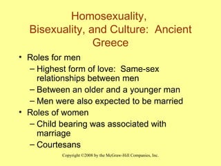 Homosexuality,  Bisexuality, and Culture:  Ancient Greece Roles for men Highest form of love:  Same-sex relationships between men Between an older and a younger man Men were also expected to be married Roles of women  Child bearing was associated with marriage Courtesans 