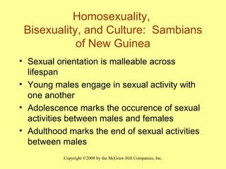 Homosexuality,  Bisexuality, and Culture:  Sambians of New Guinea Sexual orientation is malleable across lifespan Young males engage in sexual activity with one another Adolescence marks the occurence of sexual activities between males and females Adulthood marks the end of sexual activities between males 
