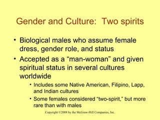 Gender and Culture:  Two spirits Biological males who assume female dress, gender role, and status Accepted as a “man-woman” and given spiritual status in several cultures worldwide Includes some Native American, Filipino, Lapp, and Indian cultures Some females considered “two-spirit,” but more rare than with males 