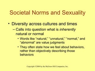 Societal Norms and Sexuality Diversity across cultures and times Calls into question what is  inherently  natural or normal Words like “natural,” “unnatural,” “normal,” and “abnormal” are value judgments They often state how we feel about behaviors, rather than objectively describing those behaviors 
