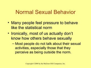 Normal Sexual Behavior Many people feel pressure to behave like the statistical norm Ironically, most of us actually don’t know how others behave sexually Most people do not talk about their sexual activities, especially those that they perceive as being outside the norm. 