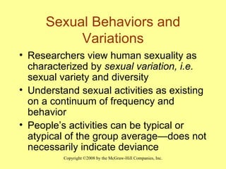 Sexual Behaviors and Variations Researchers view human sexuality as characterized by  sexual variation, i.e.  sexual variety and diversity Understand sexual activities as existing on a continuum of frequency and behavior People’s activities can be typical or atypical of the group average—does not necessarily indicate deviance 