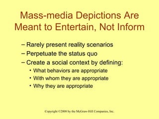 Mass-media Depictions Are Meant to Entertain, Not Inform Rarely present reality scenarios Perpetuate the status quo Create a social context by defining: What behaviors are appropriate With whom they are appropriate Why they are appropriate 