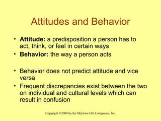 Attitudes and Behavior Attitude:  a predisposition a person has to act, think, or feel in certain ways Behavior:  the way a person acts Behavior does not predict attitude and vice versa Frequent discrepancies exist between the two on individual and cultural levels which can result in confusion 
