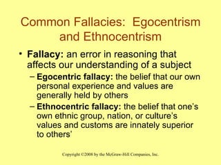 Common Fallacies:  Egocentrism and Ethnocentrism Fallacy:  an error in reasoning that affects our understanding of a subject Egocentric fallacy:  the belief that our own personal experience and values are generally held by others Ethnocentric fallacy:  the belief that one’s own ethnic group, nation, or culture’s values and customs are innately superior to others’ 