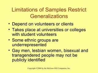 Limitations of Samples Restrict Generalizations Depend on volunteers or clients Takes place at universities or colleges with student volunteers Some ethnic groups are underrepresented Gay men, lesbian women, bisexual and transgendered people may not be publicly identified 