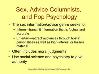 Sex, Advice Columnists,  and Pop Psychology The sex information/advice genre seeks to: Inform — transmit information that is factual and accurate Entertain — attract audiences through hosts’ personalities as well as high-interest or bizarre material Often includes moral judgments Use social science and psychiatry to give authority 