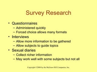 Survey Research Questionnaires Administered quickly Forced choice allows many formats Interviews Allow more information to be gathered Allow subjects to guide topics Sexual diaries Collect richer information May work well with some subjects but not all  