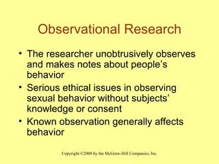 Observational Research The researcher unobtrusively observes and makes notes about people’s behavior Serious ethical issues in observing sexual behavior without subjects’ knowledge or consent Known observation generally affects behavior 