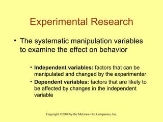 Experimental Research The systematic manipulation variables to examine the effect on behavior Independent variables:  factors that can be manipulated and changed by the experimenter Dependent variables:  factors that are likely to be affected by changes in the independent variable 