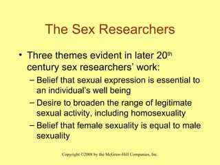 The Sex Researchers Three themes evident in later 20 th  century sex researchers’ work: Belief that sexual expression is essential to an individual’s well being Desire to broaden the range of legitimate sexual activity, including homosexuality Belief that female sexuality is equal to male sexuality 