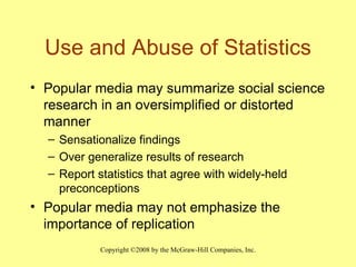 Use and Abuse of Statistics Popular media may summarize social science research in an oversimplified or distorted manner Sensationalize findings Over generalize results of research Report statistics that agree with widely-held preconceptions Popular media may not emphasize the importance of replication 