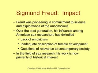 Sigmund Freud:  Impact  Freud was pioneering in commitment to science and explorations of the unconscious Over the past generation, his influence among American sex researchers has dwindled Lack of empiricism  Inadequate description of female development Questions of relevance to contemporary society In the field of sex research, his work is now primarily of historical interest 