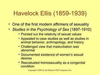 Havelock Ellis (1859-1939) One of the first modern affirmers of sexuality Studies in the Psychology of Sex  (1897-1910) Pointed out the relativity of sexual values Appealed to case studies as well as studies in animal behavior, anthropology, and history Challenged view that masturbation was abnormal Documented existence of women’s sexual desires Reevaluated homosexuality as a congenital condition 