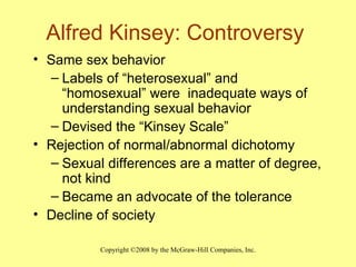 Alfred Kinsey: Controversy Same sex behavior Labels of “heterosexual” and “homosexual” were  inadequate ways of understanding sexual behavior Devised the “Kinsey Scale” Rejection of normal/abnormal dichotomy Sexual differences are a matter of degree, not kind Became an advocate of the tolerance Decline of society 