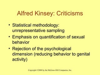 Alfred Kinsey: Criticisms Statistical methodology: unrepresentative sampling  Emphasis on quantification of sexual behavior Rejection of the psychological dimension (reducing behavior to genital activity) 