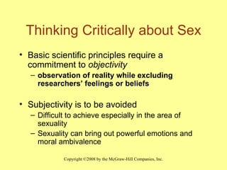 Thinking Critically about Sex Basic scientific principles require a commitment to  objectivity observation of reality while excluding researchers’ feelings or beliefs Subjectivity is to be avoided   Difficult to achieve especially in the area of sexuality Sexuality can bring out powerful emotions and moral ambivalence 