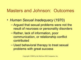 Masters and Johnson:  Outcomes Human Sexual Inadequacy  (1970) Argued that sexual problems were not the result of neuroses or personality disorders Rather, lack of information, poor communication, or relationship conflict contributed Used behavioral therapy to treat sexual problems with great success 