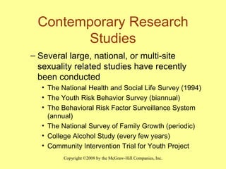 Contemporary Research Studies Several large, national, or multi-site sexuality related studies have recently been conducted The National Health and Social Life Survey (1994) The Youth Risk Behavior Survey (biannual) The Behavioral Risk Factor Surveillance System (annual) The National Survey of Family Growth (periodic) College Alcohol Study (every few years) Community Intervention Trial for Youth Project 