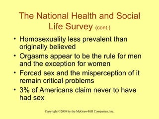 The National Health and Social Life Survey  (cont.) Homosexuality less prevalent than originally believed Orgasms appear to be the rule for men and the exception for women Forced sex and the misperception of it remain critical problems 3% of Americans claim never to have had sex 