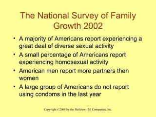 The National Survey of Family Growth 2002 A majority of Americans report experiencing a great deal of diverse sexual activity A small percentage of Americans report experiencing homosexual activity American men report more partners then women A large group of Americans do not report using condoms in the last year 