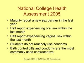 National College Health Assessment 2005 Majority report a new sex partner in the last year Half report experiencing oral sex within the last month Half report experiencing vaginal sex within the last month Students do not routinely use condoms  Birth control pills and condoms are the most commonly used contraceptive 