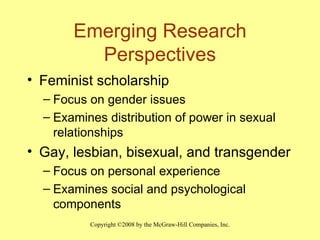 Emerging Research Perspectives Feminist scholarship Focus on gender issues Examines distribution of power in sexual relationships Gay, lesbian, bisexual, and transgender  Focus on personal experience Examines social and psychological components 