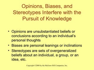 Opinions, Biases, and Stereotypes Interfere with the Pursuit of Knowledge Opinions are unsubstantiated beliefs or conclusions according to an individual’s personal thoughts Biases are personal leanings or inclinations Stereotypes are sets of overgeneralized beliefs about an individual, a group, or an idea, etc. 