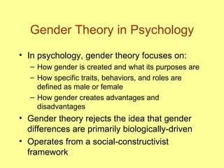 Gender Theory in Psychology In psychology, gender theory focuses on: How gender is created and what its purposes are How specific traits, behaviors, and roles are defined as male or female How gender creates advantages and disadvantages Gender theory rejects the idea that gender differences are primarily biologically-driven Operates from a social-constructivist framework 