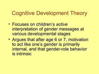 Cognitive Development Theory Focuses on children’s  active  interpretation of gender messages at various developmental stages Argues that after age 6 or 7, motivation to act like one’s gender is primarily internal, and that gender-role behavior is intrinsic 